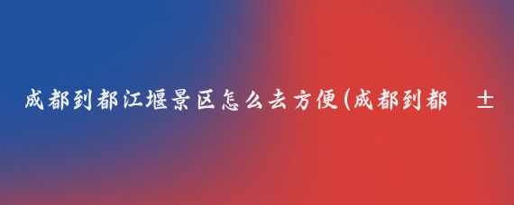 成都到都江堰景区怎么去方便(成都到都江堰跟团旅游)