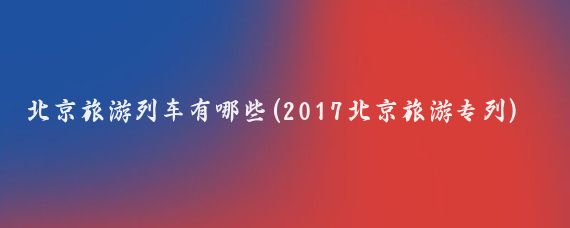 北京旅游列车有哪些(2017北京旅游专列)