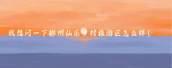我想问一下郴州仙乐乡村旅游区怎么样(郴州仙乐乡村旅游区)