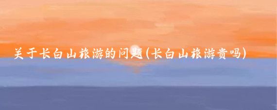 关于长白山旅游的问题(长白山旅游贵吗)