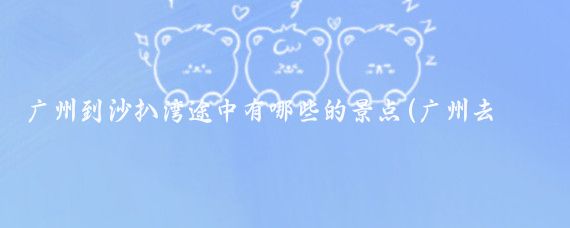 广州到沙扒湾途中有哪些的景点(广州去沙扒湾旅游)