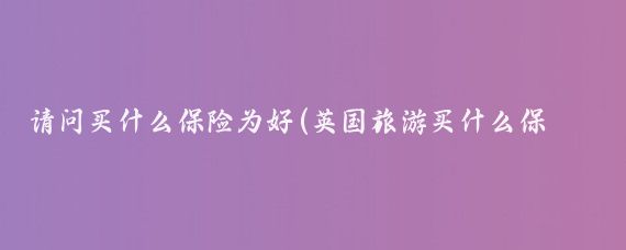 请问买什么保险为好(英国旅游买什么保险)