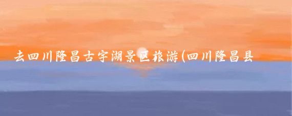去四川隆昌古宇湖景区旅游(四川隆昌县旅游)
