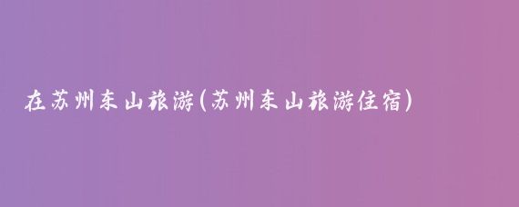 在苏州东山旅游(苏州东山旅游住宿)