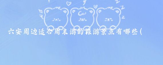 六安周边适合周末游的旅游景点有哪些(六安周边城市旅游景点)