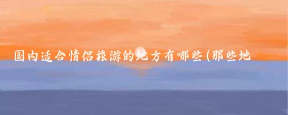 国内适合情侣旅游的地方有哪些(那些地方适合情侣旅游)