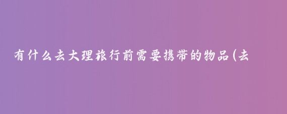 有什么去大理旅行前需要携带的物品(去大理旅游要准备什么)