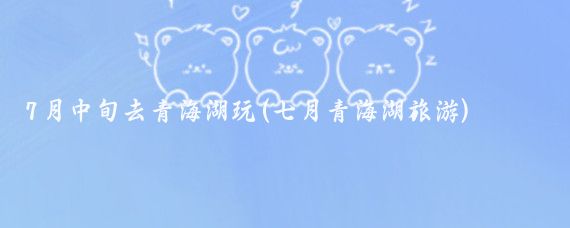 7月中旬去青海湖玩(七月青海湖旅游)