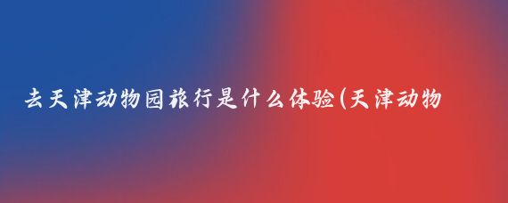 去天津动物园旅行是什么体验(天津动物园旅游)