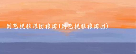 到芭提雅跟团旅游(到芭提雅旅游团)