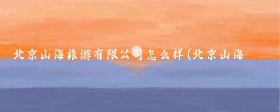 北京山海旅游有限公司怎么样(北京山海旅游集团)