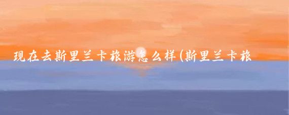 现在去斯里兰卡旅游怎么样(斯里兰卡旅游安全么)