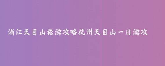 浙江天目山旅游攻略杭州天目山一日游攻略(杭州天目山旅游攻略)