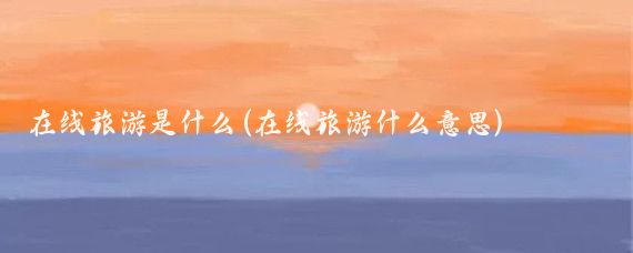 在线旅游是什么(在线旅游什么意思)