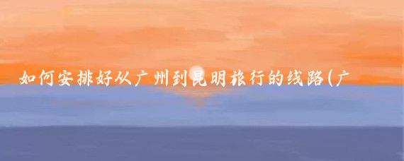 如何安排好从广州到昆明旅行的线路(广州去昆明旅游)