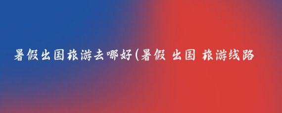 暑假出国旅游去哪好(暑假 出国 旅游线路)