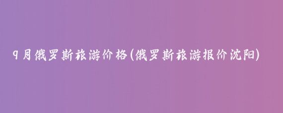 9月俄罗斯旅游价格(俄罗斯旅游报价沈阳)