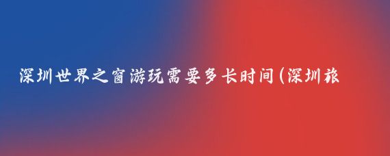 深圳世界之窗游玩需要多长时间(深圳旅游需要几天)