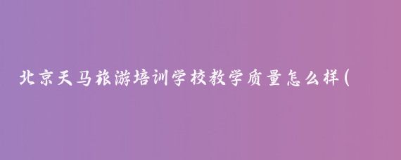 北京天马旅游培训学校教学质量怎么样(北京天马旅游培训学校)