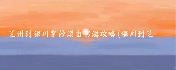 兰州到银川穿沙漠自驾游攻略(银川到兰州旅游攻略)