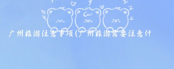 广州旅游注意事项(广州旅游需要注意什么)