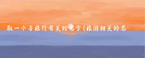 取一个与旅行有关的名字(旅游相关的名字)