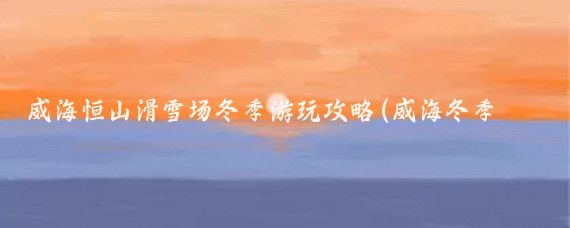 威海恒山滑雪场冬季游玩攻略(威海冬季旅游攻略)