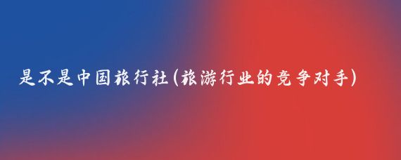 是不是中国旅行社(旅游行业的竞争对手)