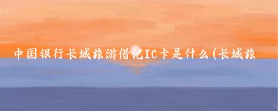 中国银行长城旅游借记IC卡是什么(长城旅游借记ic卡)