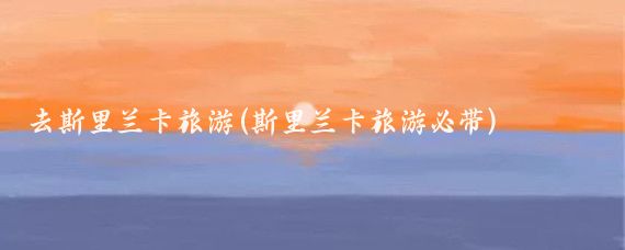 去斯里兰卡旅游(斯里兰卡旅游必带)
