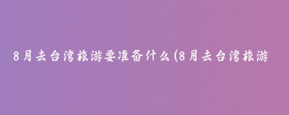 8月去台湾旅游要准备什么(8月去台湾旅游好吗)