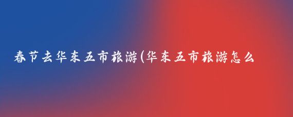 春节去华东五市旅游(华东五市旅游怎么样)