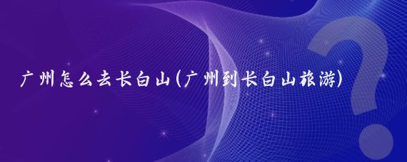 广州怎么去长白山(广州到长白山旅游)