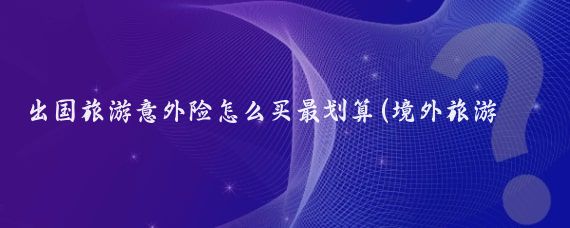 出国旅游意外险怎么买最划算(境外旅游意外保险怎么买)