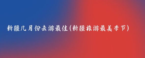 新疆几月份去游最佳(新疆旅游最美季节)