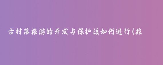 古村落旅游的开发与保护该如何进行(旅游景点的开发与保护)