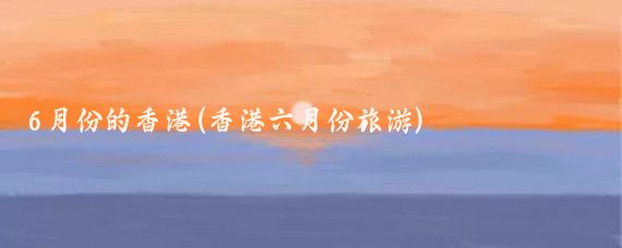 6月份的香港(香港六月份旅游)