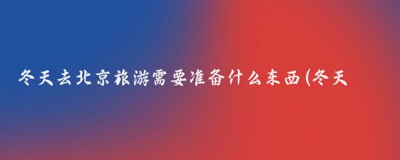 冬天去北京旅游需要准备什么东西(冬天去北京旅游要带什么)