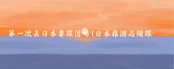 第一次去日本要跟团吗(日本旅游必须跟团吗)