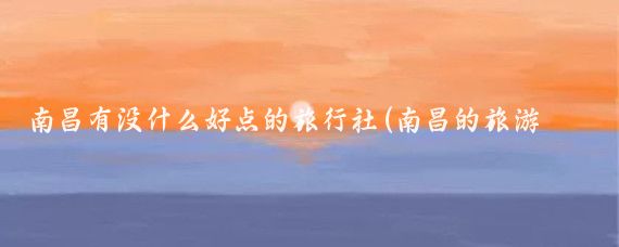 南昌有没什么好点的旅行社(南昌的旅游公司有哪些)