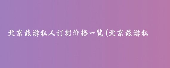 北京旅游私人订制价格一览(北京旅游私人定制)