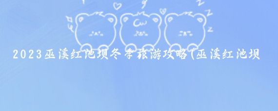 2023巫溪红池坝冬季旅游攻略(巫溪红池坝旅游攻)