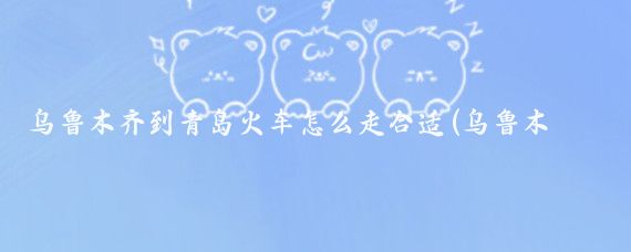 乌鲁木齐到青岛火车怎么走合适(乌鲁木齐到青岛旅游)
