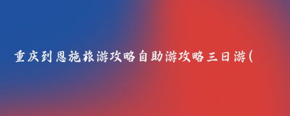 重庆到恩施旅游攻略自助游攻略三日游(恩施旅游自助游攻略)