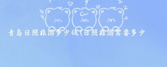 青岛日照旅游多少钱(日照旅游需要多少钱)