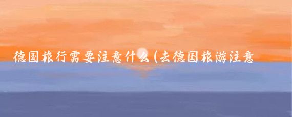 德国旅行需要注意什么(去德国旅游注意什么)