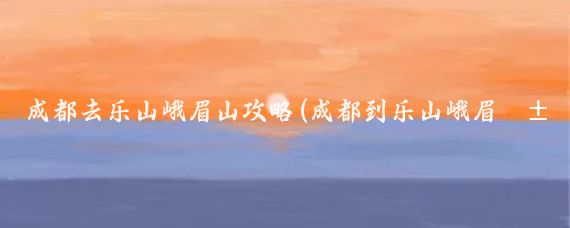成都去乐山峨眉山攻略(成都到乐山峨眉山旅游攻略)