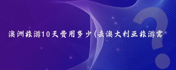 澳洲旅游10天费用多少(去澳大利亚旅游需要多少钱)