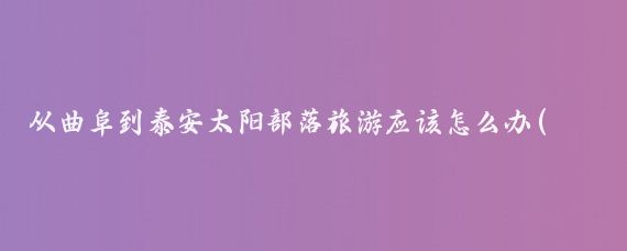 从曲阜到泰安太阳部落旅游应该怎么办(曲阜泰安旅游攻略)