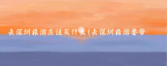 去深圳旅游应该买什么(去深圳旅游要带什么)